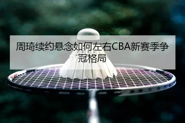 周琦续约悬念如何左右CBA新赛季争冠格局